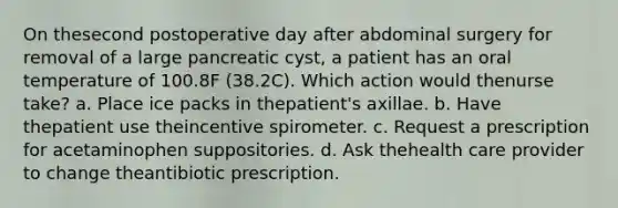 On thesecond postoperative day after abdominal surgery for removal of a large pancreatic cyst, a patient has an oral temperature of 100.8F (38.2C). Which action would thenurse take? a. Place ice packs in thepatient's axillae. b. Have thepatient use theincentive spirometer. c. Request a prescription for acetaminophen suppositories. d. Ask thehealth care provider to change theantibiotic prescription.