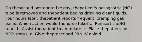 On thesecond postoperative day, thepatient's nasogastric (NG) tube is removed and thepatient begins drinking clear liquids. Four hours later, thepatient reports frequent, cramping gas pains. Which action would thenurse take? a. Reinsert theNG tube. b. Assist thepatient to ambulate. c. Place thepatient on NPO status. d. Give theprescribed PRN IV opioid.