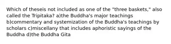 Which of theseis not included as one of the "three baskets," also called the Tripitaka? a)the Buddha's major teachings b)commentary and systemization of the Buddha's teachings by scholars c)miscellany that includes aphoristic sayings of the Buddha d)the Buddha Gita