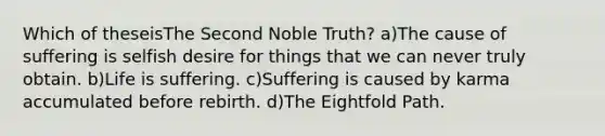 Which of theseisThe Second Noble Truth? a)The cause of suffering is selfish desire for things that we can never truly obtain. b)Life is suffering. c)Suffering is caused by karma accumulated before rebirth. d)The Eightfold Path.