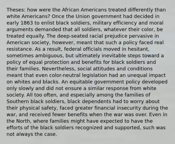 Theses: how were the African Americans treated differently than white Americans? Once the Union government had decided in early 1863 to enlist black soldiers, military efficiency and moral arguments demanded that all soldiers, whatever their color, be treated equally. The deep-seated racial prejudice pervasive in American society, however, meant that such a policy faced real resistance. As a result, federal officials moved in hesitant, sometimes ambiguous, but ultimately inevitable steps toward a policy of equal protection and benefits for black soldiers and their families. Nevertheless, social attitudes and conditions meant that even color-neutral legislation had an unequal impact on whites and blacks. An equitable government policy developed only slowly and did not ensure a similar response from white society. All too often, and especially among the families of Southern black soldiers, black dependents had to worry about their physical safety, faced greater financial insecurity during the war, and received fewer benefits when the war was over. Even in the North, where families might have expected to have the efforts of the black soldiers recognized and supported, such was not always the case.