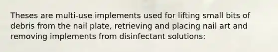 Theses are multi-use implements used for lifting small bits of debris from the nail plate, retrieving and placing nail art and removing implements from disinfectant solutions: