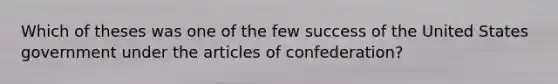 Which of theses was one of the few success of the United States government under the articles of confederation?