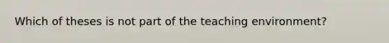 Which of theses is not part of the teaching environment?
