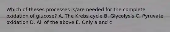 Which of theses processes is/are needed for the complete oxidation of glucose? A. The <a href='https://www.questionai.com/knowledge/kqfW58SNl2-krebs-cycle' class='anchor-knowledge'>krebs cycle</a> B. Glycolysis C. Pyruvate oxidation D. All of the above E. Only a and c