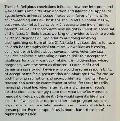 Thesis 6: Religious convictions influence how one interprets and weighs simis and diffs btwn abortion and infanticide. Appeal to agape love's universal scope makes us in favor of simis while acknowledging diffs a) Christians should retain continuities w/ past verdicts (fetus has value > 0, separate and indie from its parents) as well as incorporate new insights - Christian appraisal of the fetus: 1) Bible traces working of providence back to womb, existence depends on God prior to our doing anything distinguishing us from others 2) Attitude that sees desire to have children has metaphysical optimism, views kids as blessing, congruent with beliefs about covenant love. Voluntary sex includes deliberate accepting assumed risk; this acceptance + readiness for kids = want sex relations in relationships where pregnancy won't be seen as disaster 3) Parable of Good Samaritan says to do likewise who would assume responsibility. b) Accept prima facie presumption anti-abortion: How far can we both honor presumption and incorporate new insights - Parity reasons can override commitment to fetal life: Fetus imperils mom/s physical life, when alternative is woman and fetus's deaths: More convincingly claim that what benefits woman is removal of fetus, not its death (we would save it's life if we could). - If we consider reasons other than pregnant woman's physical survival, lose determinate criterion and risk slide from presumption. Even in rape, fetus is <a href='https://www.questionai.com/knowledge/keWHlEPx42-more-than' class='anchor-knowledge'>more than</a> extension of rapist's aggression