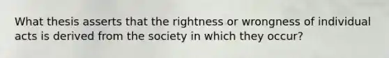 What thesis asserts that the rightness or wrongness of individual acts is derived from the society in which they occur?