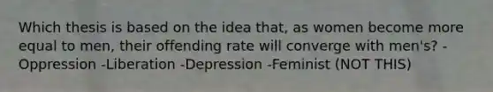 Which thesis is based on the idea that, as women become more equal to men, their offending rate will converge with men's? -Oppression -Liberation -Depression -Feminist (NOT THIS)