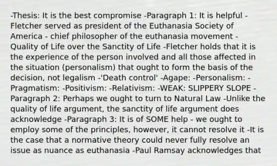 -Thesis: It is the best compromise -Paragraph 1: It is helpful -Fletcher served as president of the Euthanasia Society of America - chief philosopher of the euthanasia movement - Quality of Life over the Sanctity of Life -Fletcher holds that it is the experience of the person involved and all those affected in the situation (personalism) that ought to form the basis of the decision, not legalism -'Death control' -Agape: -Personalism: -Pragmatism: -Positivism: -Relativism: -WEAK: SLIPPERY SLOPE -Paragraph 2: Perhaps we ought to turn to Natural Law -Unlike the quality of life argument, the sanctity of life argument does acknowledge -Paragraph 3: It is of SOME help - we ought to employ some of the principles, however, it cannot resolve it -It is the case that a normative theory could never fully resolve an issue as nuance as euthanasia -Paul Ramsay acknowledges that