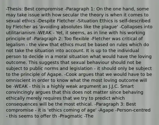 -Thesis: Best compromise -Paragraph 1: On the one hand, some may take issue with how secular the theory is when it comes to sexual ethics -Despite Fletcher -Situation Ethics is self-described by Fletcher as 'avoiding absolutes like the plague' -Collapses into utilitarianism -WEAK - Yet, it seems, as in line with his working principle of -Paragraph 2: Too flexible -Fletcher was critical of legalism - the view that ethics must be based on rules which do not take the situation into account. It is up to the individual person to decide in a moral situation what would have the loving outcome. This suggests that sexual behaviour should not be subject to public norms and legislation - it should only be subject to the principle of Agape. -Cook argues that we would have to be omniscient in order to know what the most loving outcome will be -WEAK - this is a highly weak argument as J.J.C. Smart convincingly argues that this does not matter since behaving ethically merely requires that we try to predict which consequences will be the most ethical. -Paragraph 3: Best compromise - it is 'ethics coming of age' -Agape -Person-centred - this seems to offer th -Pragmatic -The