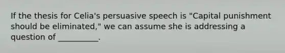 If the thesis for Celia's persuasive speech is "Capital punishment should be eliminated," we can assume she is addressing a question of __________.