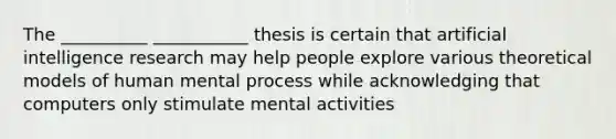 The __________ ___________ thesis is certain that artificial intelligence research may help people explore various theoretical models of human mental process while acknowledging that computers only stimulate mental activities