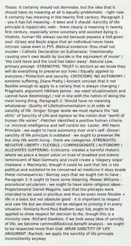 Thesis: It certainly should not dominate, but the idea that it should have no meaning at all is equally problematic - right now it certainly has meaning in the twenty first century -Paragraph 1 - yes it has full meaning - it does and it should -Sanctity of life principle & hippocratic oath - there clearly is meaning in twenty first century, especially since voluntary and assisted dying is -Vitalists: human life always sacred because possess a Gid-given soul -Grisez and Boyle argue that an individual never loses intrinsic value even in PVS -Biblical evidence: thou shall not murder / Catholic Declaration on Euthanasia: 'intentionally causing one's own death by suicide is the equivalent of murer' / 'the Lord Gave and the Lord has taken away' -Natural Law, primary precept -STRENGTHS: TRUST in doctors as we know they will do everything to preserve our lives / Equally applied to everyone / Protection and security -CRITICISMS: NO AUTONOMY / extreme suffering, Diane Pretty / Ancient concept that it not flexible enough to apply to a society that is always changing / Pragmatic argument (William James - we need situationalism and cannot have deontology) / not in line with the notion of doing the most loving thing -Paragraph 2: Should have no meaning whatsoever -Quality of Life/Instrumentalism is at odds w/ sanctity of life -Singer: Singer wrote we must replace the "old ethic" of Sanctity of Life and replace w/ the notion that "worth of human life varies" -Fletcher identified a positive human criteria i.e. minimal intelligence and self control etc -Locke: -Mill Harm Principle : we ought to have autonomy over one's self -Glover: sanctity of life principle is outdated - we ought to preserve life but only life worth living - there are categories -STRENGHTS: NEGATIVE LIBERTY / FLEXIBLE / COMPASSIONATE / AUTONOMY / ALLEVIATES SUFFERING -Criticisms: creates a harmful rhetoric where we place a lesser value on lives of disabled and elderly reminiscent of Nazi Germany and could create a '<a href='https://www.questionai.com/knowledge/kw2xw0Y7vb-slippery-slope' class='anchor-knowledge'>slippery slope</a>' (Haldane + Maclntyre), though it could be said that SoL is too political and outdated to be concerned w/ medicine it does evade these consequences / Barclay says that we ought not to have -Paragraph 3: It ought to have some meaning -Rowan Williams - procedural secularism - we ought to have some religious ideas -Proportionalist Daniel Maguire: said that the precepts were intended to be used in pluribus and thus be even more flexible + life is a basic but not absolute good - it is important to respect and vale life but we should not be obliged to prolong it in every situation -Similarly Rvrd Paul Badham says SoL ought to be applied to show respect for decision to die, though this is a minority view -Richard Dawkins: if we took away idea of sanctity of life, we become commodified/cost-benefit analysis - we ought to be respected <a href='https://www.questionai.com/knowledge/keWHlEPx42-more-than' class='anchor-knowledge'>more than</a> that -WEAK SANCTITY OF LIFE ARGUMENT -Rachels: we apply the sanctity of life principle inconsistently anyway