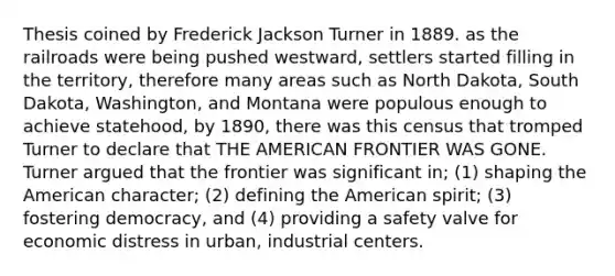 Thesis coined by Frederick Jackson Turner in 1889. as the railroads were being pushed westward, settlers started filling in the territory, therefore many areas such as North Dakota, South Dakota, Washington, and Montana were populous enough to achieve statehood, by 1890, there was this census that tromped Turner to declare that THE AMERICAN FRONTIER WAS GONE. Turner argued that the frontier was significant in; (1) shaping the American character; (2) defining the American spirit; (3) fostering democracy, and (4) providing a safety valve for economic distress in urban, industrial centers.