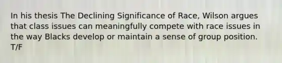 In his thesis The Declining Significance of Race, Wilson argues that class issues can meaningfully compete with race issues in the way Blacks develop or maintain a sense of group position. T/F