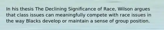 In his thesis The Declining Significance of Race, Wilson argues that class issues can meaningfully compete with race issues in the way Blacks develop or maintain a sense of group position.