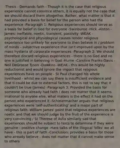 -Thesis - Demands faith - Though it is the case that religious experience cannot convince others, it is equally not the case that we should discard them altogether. Rather, what matter is that it had provided a basis for belief for the person who had the experience -Paragraph 1: Religious experiences should serve as a basis for belief in God for everyone -Swinburne -Hick -Alston -James: ineffable, noetic, transient, passivity -WEAK - psychological and physiological causes render religious experience too unlikely for everyone to then believe in / problem of minds - subjective experience that isn't improved upon by the mass hysteria of corporate experiences -Paragraph 2: We should therefore discard religious experiences - there is no God and no one is justified in believing in God -Hume -Caroline Franks-Davis -Neil DeGrasse Tyson -Dawkins -WEAK - this would be highly reductionist and would ignore the impact that religious experiences have on people - St Paul changed his whole livelihood - whilst we can say there is insufficient evidence and that ti could be due to external factors, this is not to say that it couldn't be true (James) -Paragraph 3: Provided the basis for someone who already had faith / does not matter that it seems irrational to anyone else, what maters is the effect it had on the person who experienced it -Schleiermacher argues that religious experiences were 'self-authenticating' and a major part of religious faith -William James' point that religious experiences are noetic and that we should judge by the fruit of the experience is very convincing / St Therese of Avlia similarly sad that experiences should be subject to tests to determine if they were genuine - positive change -Hare talks of the illogical 'bliks' we all have - this is part of faith -Conclusion: provides a basis for those who already believe - does not matter that it cannot make sense to others