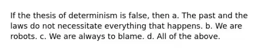 If the thesis of determinism is false, then a. The past and the laws do not necessitate everything that happens. b. We are robots. c. We are always to blame. d. All of the above.