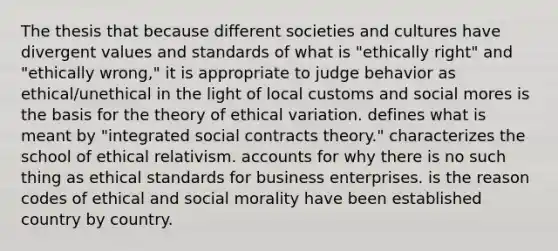 The thesis that because different societies and cultures have divergent values and standards of what is "ethically right" and "ethically wrong," it is appropriate to judge behavior as ethical/unethical in the light of local customs and social mores is the basis for the theory of ethical variation. defines what is meant by "integrated social contracts theory." characterizes the school of ethical relativism. accounts for why there is no such thing as ethical standards for business enterprises. is the reason codes of ethical and social morality have been established country by country.