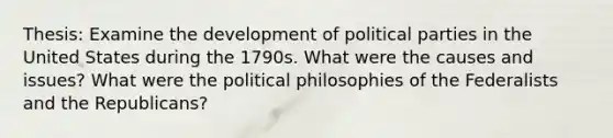 Thesis: Examine the development of political parties in the United States during the 1790s. What were the causes and issues? What were the political philosophies of the Federalists and the Republicans?