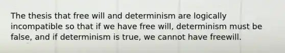 The thesis that free will and determinism are logically incompatible so that if we have free will, determinism must be false, and if determinism is true, we cannot have freewill.