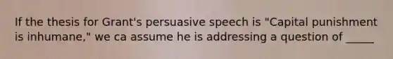 If the thesis for Grant's persuasive speech is "Capital punishment is inhumane," we ca assume he is addressing a question of _____