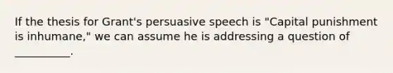 If the thesis for Grant's persuasive speech is "Capital punishment is inhumane," we can assume he is addressing a question of __________.