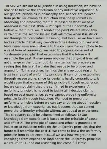 THESIS: We are not at all justified in using induction; we have no reason to believe the conclusion of any inductive argument. All our general principles in philosophy and science are induced from particular examples. Induction essentially consists in observing and predicting the future based on what we have observed in the past. (PUN = Principle of the Uniformity of Nature = the future will resemble the past) We are absolutely certain that the second billiard ball will move when it is struck, not through demonstrative reasoning, but because we have seen bodies collide in that way countless times during our lives and have never seen one instance to the contrary. For induction to be a valid form of reasoning, we need to propose some sort of "uniformity principle" that establishes that the future will resemble the past. It may seem obvious that physical laws will not change in the future, but Hume's genius lies precisely in seeing that this is still a claim that needs to be proved and argued for. To his surprise, he finds there is no good reason to trust in any sort of uniformity principle. It cannot be established through reason alone, since its denial is hardly contradictory. It would seem that we learn of this principle through experience, but we cannot claim that it is confirmed in experience. A uniformity principle is needed to justify all inductive claims based on past experience, so we cannot prove the uniformity principle itself through induction. We need to prove the uniformity principle before we can say anything about induction or knowledge from experience, but it seems that we cannot prove the uniformity principle without an appeal to experience. This circularity could be schematized as follows: 1) Our knowledge from experience is based on the principle of cause and effect 2) The principle of cause and effect is grounded in induction 3) Induction relies on the uniformity principle, that the future will resemble the past 4) We come to know the uniformity principle from experience SOO...If we ask how we ground our knowledge from experience (and hence the uniformity principle) we return to (1) and our reasoning has come full circle.