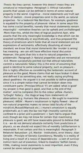 -Thesis: No they cannot, however this doesn't mean they are unnatural or meaningless -Paragraph 1: Ethical naturalism asserts that values can be defined in terms of some natural property in the world -Cognitive - moral statements are truth apt -Form of realism - moral properties exist in the world, as natural properties - for a hedonist like Bentham, for example, goodness is equated to the property of pleasure -Value: In some ways this has some crucial benefits, namely that moral statements remain meaningful - normative theories can be upheld and unchallenged -<a href='https://www.questionai.com/knowledge/keWHlEPx42-more-than' class='anchor-knowledge'>more than</a> this, whilst the likes of logical positivist Ayer, who asserts that the only meaningful knowledge is that which can be acquired synthetically or asynthetically, and thus proposed the theory of emotivism which holds that all moral statement are are expressions of sentiments, effectively dissolving all moral standard, we know that moral statements like 'murder is wrong' has meaning - we can still have effective moral discussion -However, the point that this is due to natural properties is problematic -Paragraph 2: Natural properties and are nonsensical -G.E. Moore successfully pointed out that ethical naturalists commit a naturalistic fallacy: this is the error of assuming that good is identical to some natural property, such as pleasure - this is highly effective as considering the hedonistic account of pleasure as the good, Moore claims that we have broken it down and defined it as something else, not really saying anything about goodness -He argued it is not possible to define goodness since it is a simple notion that cannot be broken down into constituent parts: (Principa Ethica) 'If I am asked 'what is good' my answer is that good is good, and that is the end of the matter', and he compares this to the colour yellow -Hume's 'Is/Ought' Fallacy - the illogical leap from statements of observation (e.g. Humans like pleasure = We ought to maximise pleasure) -WEAK - Moore's intuitionism is highly flawed - idea of non-natural properties makes no sense (odd faculty of the mind/O.R./Russell/Warnock etc.) / Hume's emotivism is equally problematic as it sets the bar too high (morality cannot be confined to a priori and a posteriori) + Sam Harris argues that even though we may not know for certain that maximising pleasure is good, we still have reasonable ground to believe that it is - we do not demand absolute certainty from predictions in physics, so we should not expect this of morality (utilitarianism is reasonable, if not certain and this is meaningful) -Paragraph 3: Relativist Naturalism -J.K. Mackie - institutions, error theory -Alan Gerwith - Principle of Genetic Consistency, Morality is a reality of living and a result of a nexus of dependencies - a sort of survivor instinct born out of evolution, linked to Dawkins' Selfish Genes -CONL; making moral statements is most important, even if they cannot be some natural properties