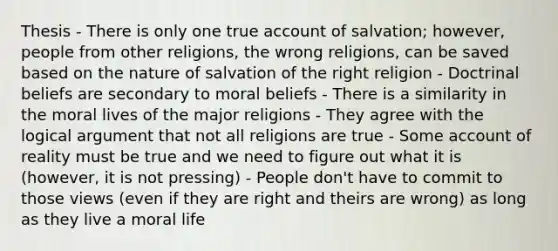 Thesis - There is only one true account of salvation; however, people from other religions, the wrong religions, can be saved based on the nature of salvation of the right religion - Doctrinal beliefs are secondary to moral beliefs - There is a similarity in the moral lives of the major religions - They agree with the logical argument that not all religions are true - Some account of reality must be true and we need to figure out what it is (however, it is not pressing) - People don't have to commit to those views (even if they are right and theirs are wrong) as long as they live a moral life