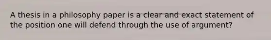 A thesis in a philosophy paper is a clear and exact statement of the position one will defend through the use of argument?