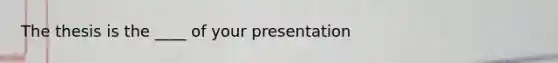 The thesis is the ____ of your presentation