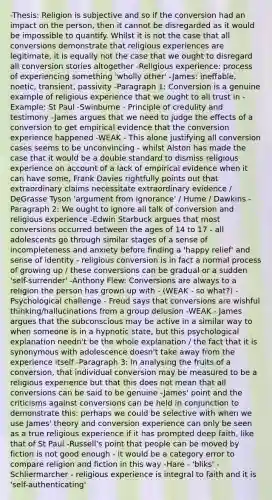 -Thesis: Religion is subjective and so if the conversion had an impact on the person, then it cannot be disregarded as it would be impossible to quantify. Whilst it is not the case that all conversions demonstrate that religious experiences are legitimate, it is equally not the case that we ought to disregard all conversion stories altogether -Religious experience: process of experiencing something 'wholly other' -James: ineffable, noetic, transient, passivity -Paragraph 1: Conversion is a genuine example of religious experience that we ought to all trust in -Example: St Paul -Swinburne - Principle of credulity and testimony -James argues that we need to judge the effects of a conversion to get empirical evidence that the conversion experience happened -WEAK - This alone justifying all conversion cases seems to be unconvincing - whilst Alston has made the case that it would be a double standard to dismiss religious experience on account of a lack of empirical evidence when it can have some, Frank Davies rightfully points out that extraordinary claims necessitate extraordinary evidence / DeGrasse Tyson 'argument from ignorance' / Hume / Dawkins -Paragraph 2: We ought to ignore all talk of conversion and religious experience -Edwin Starbuck argues that most conversions occurred between the ages of 14 to 17 - all adolescents go through similar stages of a sense of incompleteness and anxiety before finding a 'happy relief' and sense of identity - religious conversion is in fact a normal process of growing up / these conversions can be gradual or a sudden 'self-surrender' -Anthony Flew: Conversions are always to a religion the person has grown up with - (WEAK - so what?) -Psychological challenge - Freud says that conversions are wishful thinking/hallucinations from a group delusion -WEAK - James argues that the subconscious may be active in a similar way to when someone is in a hypnotic state, but this psychological explanation needn't be the whole explanation / the fact that it is synonymous with adolescence doesn't take away from the experience itself -Paragraph 3: In analysing the fruits of a conversion, that individual conversion may be measured to be a religious experience but that this does not mean that all conversions can be said to be genuine -James' point and the criticisms against conversions can be held in conjunction to demonstrate this: perhaps we could be selective with when we use James' theory and conversion experience can only be seen as a true religious experience if it has prompted deep faith, like that of St Paul -Russell's point that people can be moved by fiction is not good enough - it would be a category error to compare religion and fiction in this way -Hare - 'bliks' -Schliermarcher - religious experience is integral to faith and it is 'self-authenticating'