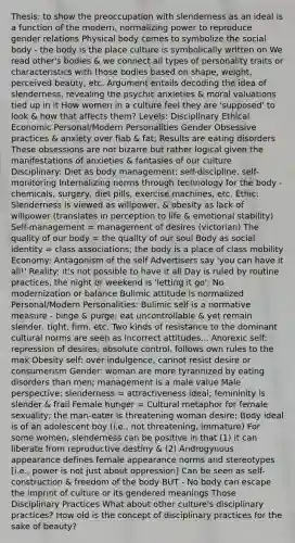 Thesis: to show the preoccupation with slenderness as an ideal is a function of the modern, normalizing power to reproduce gender relations Physical body comes to symbolize the social body - the body is the place culture is symbolically written on We read other's bodies & we connect all types of personality traits or characteristics with those bodies based on shape, weight, perceived beauty, etc. Argument entails decoding the idea of slenderness, revealing the psychic anxieties & moral valuations tied up in it How women in a culture feel they are 'supposed' to look & how that affects them? Levels: Disciplinary Ethical Economic Personal/Modern Personalities Gender Obsessive practices & anxiety over flab & fat; Results are eating disorders These obsessions are not bizarre but rather logical given the manifestations of anxieties & fantasies of our culture Disciplinary: Diet as body management; self-discipline, self-monitoring Internalizing norms through technology for the body - chemicals, surgery, diet pills, exercise machines, etc. Ethic: Slenderness is viewed as willpower, & obesity as lack of willpower (translates in perception to life & emotional stability) Self-management = management of desires (victorian) The quality of our body = the quality of our soul Body as social identity = class associations; the body is a place of class mobility Economy: Antagonism of the self Advertisers say 'you can have it all!' Reality: it's not possible to have it all Day is ruled by routine practices, the night or weekend is 'letting it go'; No modernization or balance Bulimic attitude is normalized Personal/Modern Personalities: Bulimic self is a normative measure - binge & purge; eat uncontrollable & yet remain slender, tight, firm, etc. Two kinds of resistance to the dominant cultural norms are seen as incorrect attitudes... Anorexic self: repression of desires, absolute control, follows own rules to the max Obesity self: over indulgence, cannot resist desire or consumerism Gender: woman are more tyrannized by eating disorders than men; management is a male value Male perspective: slenderness = attractiveness ideal; femininity is slender & frail Female hunger = Cultural metaphor for female sexuality; the man-eater is threatening woman desire; Body ideal is of an adolescent boy (i.e., not threatening, immature) For some women, slenderness can be positive in that (1) it can liberate from reproductive destiny & (2) Androgynous appearance defines female appearance norms and stereotypes [i.e., power is not just about oppression] Can be seen as self-construction & freedom of the body BUT - No body can escape the imprint of culture or its gendered meanings Those Disciplinary Practices What about other culture's disciplinary practices? How old is the concept of disciplinary practices for the sake of beauty?