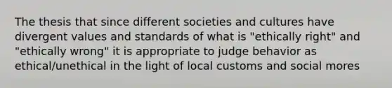 The thesis that since different societies and cultures have divergent values and standards of what is "ethically right" and "ethically wrong" it is appropriate to judge behavior as ethical/unethical in the light of local customs and social mores