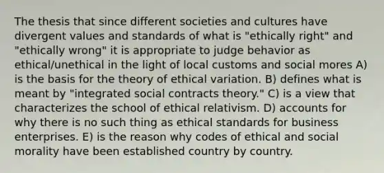 The thesis that since different societies and cultures have divergent values and standards of what is "ethically right" and "ethically wrong" it is appropriate to judge behavior as ethical/unethical in the light of local customs and social mores A) is the basis for the theory of ethical variation. B) defines what is meant by "integrated social contracts theory." C) is a view that characterizes the school of ethical relativism. D) accounts for why there is no such thing as ethical standards for business enterprises. E) is the reason why codes of ethical and social morality have been established country by country.