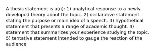 A thesis statement is a(n): 1) analytical response to a newly developed theory about the topic. 2) declarative statement stating the purpose or <a href='https://www.questionai.com/knowledge/k36ivRdGTn-main-idea' class='anchor-knowledge'>main idea</a> of a speech. 3) hypothetical statement that presents a range of academic thought. 4) statement that summarizes your experience studying the topic. 5) tentative statement intended to gauge the reaction of the audience.