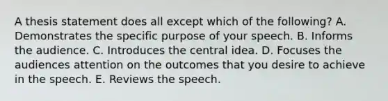 A thesis statement does all except which of the following? A. Demonstrates the specific purpose of your speech. B. Informs the audience. C. Introduces the central idea. D. Focuses the audiences attention on the outcomes that you desire to achieve in the speech. E. Reviews the speech.