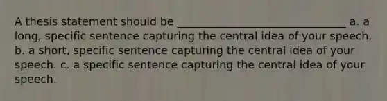 A thesis statement should be _______________________________ a. a long, specific sentence capturing the central idea of your speech. b. a short, specific sentence capturing the central idea of your speech. c. a specific sentence capturing the central idea of your speech.