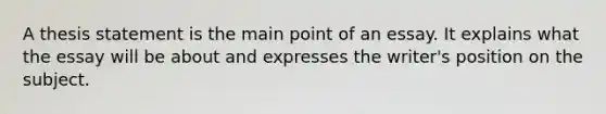 A thesis statement is the main point of an essay. It explains what the essay will be about and expresses the writer's position on the subject.