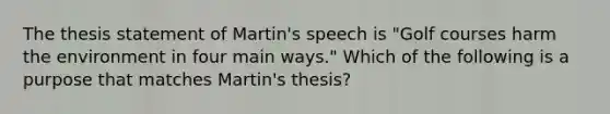 The thesis statement of Martin's speech is "Golf courses harm the environment in four main ways." Which of the following is a purpose that matches Martin's thesis?