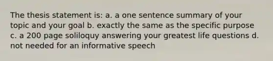 The thesis statement is: a. a one sentence summary of your topic and your goal b. exactly the same as the specific purpose c. a 200 page soliloquy answering your greatest life questions d. not needed for an informative speech