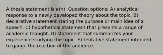 A thesis statement is a(n): Question options: A) analytical response to a newly developed theory about the topic. B) declarative statement stating the purpose or main idea of a speech. C) hypothetical statement that presents a range of academic thought. D) statement that summarizes your experience studying the topic. E) tentative statement intended to gauge the reaction of the audience.