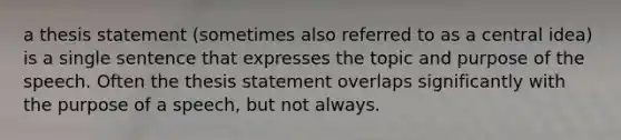 a thesis statement (sometimes also referred to as a central idea) is a single sentence that expresses the topic and purpose of the speech. Often the thesis statement overlaps significantly with the purpose of a speech, but not always.