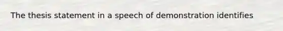 The thesis statement in a speech of demonstration identifies