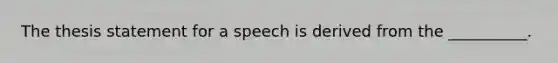 The thesis statement for a speech is derived from the __________.