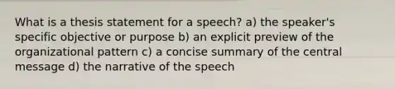 What is a thesis statement for a speech? a) the speaker's specific objective or purpose b) an explicit preview of the organizational pattern c) a concise summary of the central message d) the narrative of the speech