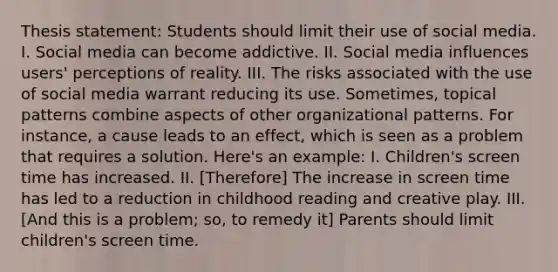 Thesis statement: Students should limit their use of social media. I. Social media can become addictive. II. Social media influences users' perceptions of reality. III. The risks associated with the use of social media warrant reducing its use. Sometimes, topical patterns combine aspects of other organizational patterns. For instance, a cause leads to an effect, which is seen as a problem that requires a solution. Here's an example: I. Children's screen time has increased. II. [Therefore] The increase in screen time has led to a reduction in childhood reading and creative play. III. [And this is a problem; so, to remedy it] Parents should limit children's screen time.