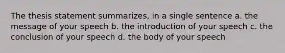 The thesis statement summarizes, in a single sentence a. the message of your speech b. the introduction of your speech c. the conclusion of your speech d. the body of your speech