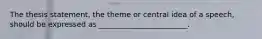 The thesis statement, the theme or central idea of a speech, should be expressed as ________________________.